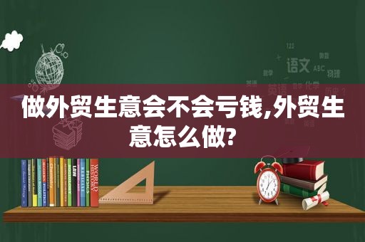 做外贸生意会不会亏钱,外贸生意怎么做?  第1张