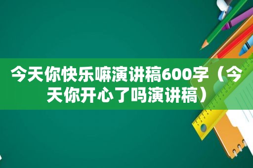 今天你快乐嘛演讲稿600字（今天你开心了吗演讲稿）