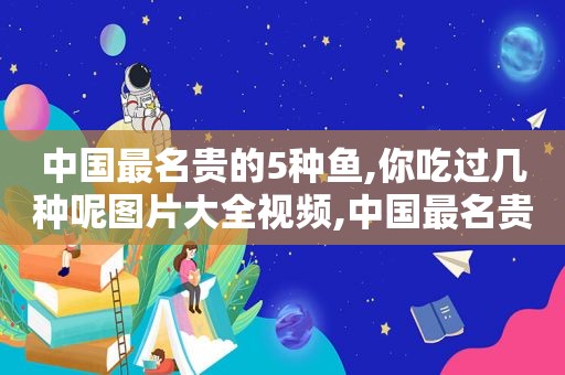 中国最名贵的5种鱼,你吃过几种呢图片大全视频,中国最名贵的5种鱼,你吃过几种呢图片大全集