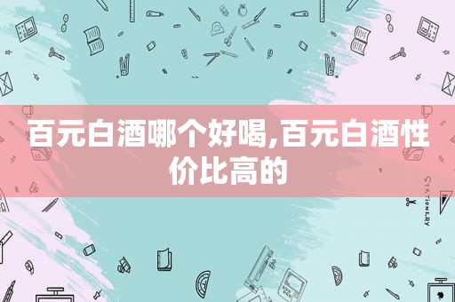 百元白酒哪个好喝,百元白酒性价比高的