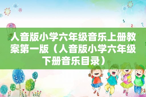 人音版小学六年级音乐上册教案第一版（人音版小学六年级下册音乐目录）