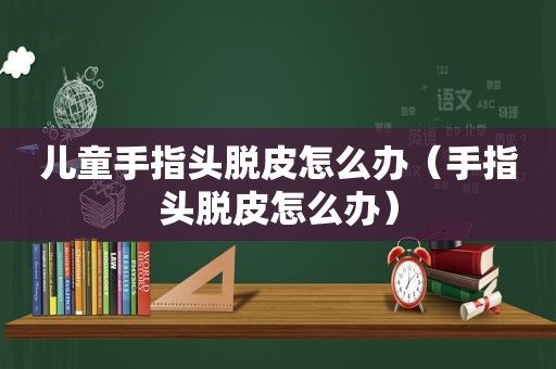 儿童手指头脱皮怎么办（手指头脱皮怎么办）