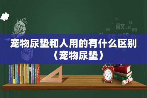 宠物尿垫和人用的有什么区别（宠物尿垫）