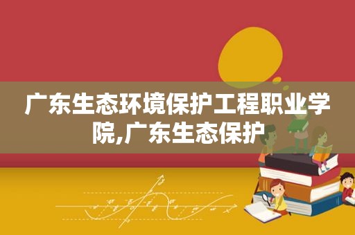 广东生态环境保护工程职业学院,广东生态保护