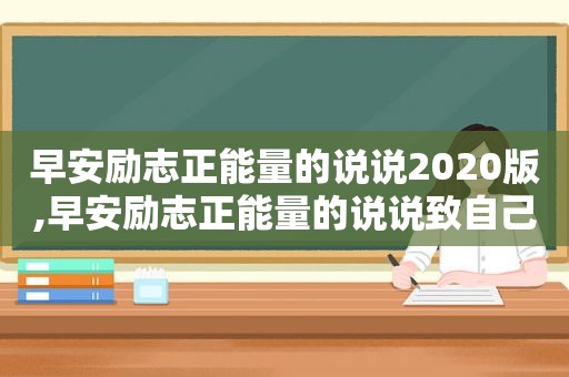 早安励志正能量的说说2020版,早安励志正能量的说说致自己