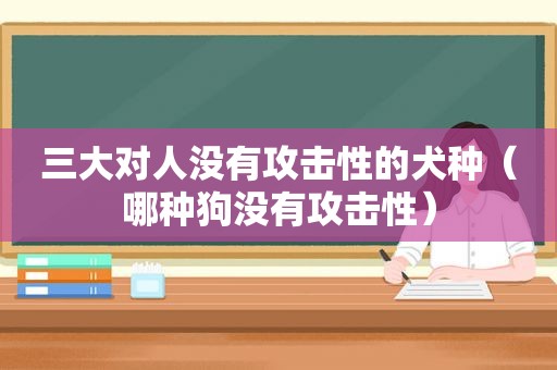 三大对人没有攻击性的犬种（哪种狗没有攻击性）