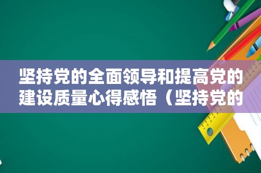 坚持党的全面领导和提高党的建设质量心得感悟（坚持党的全面领导和提高党的建设力量心得体会）