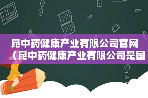 昆中药健康产业有限公司官网（昆中药健康产业有限公司是国企吗）