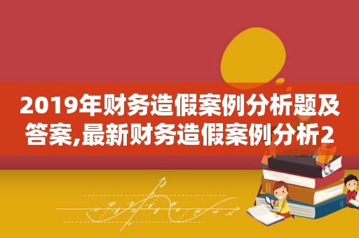 2019年财务造假案例分析题及答案,最新财务造假案例分析2019