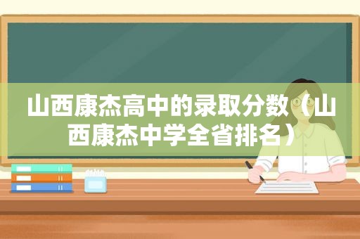 山西康杰高中的录取分数（山西康杰中学全省排名）