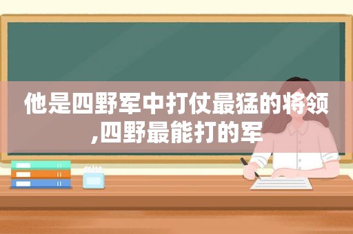 他是四野军中打仗最猛的将领,四野最能打的军