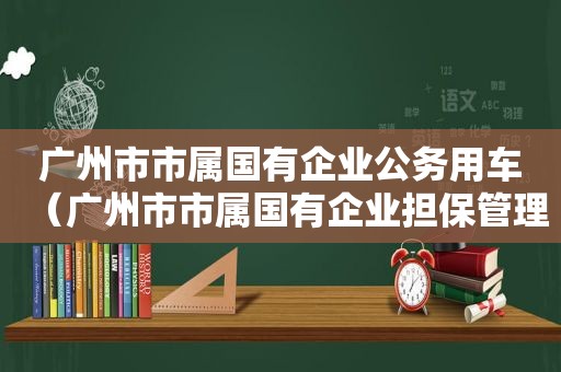 广州市市属国有企业公务用车（广州市市属国有企业担保管理办法2022）