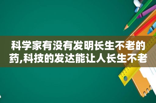 科学家有没有发明长生不老的药,科技的发达能让人长生不老吗