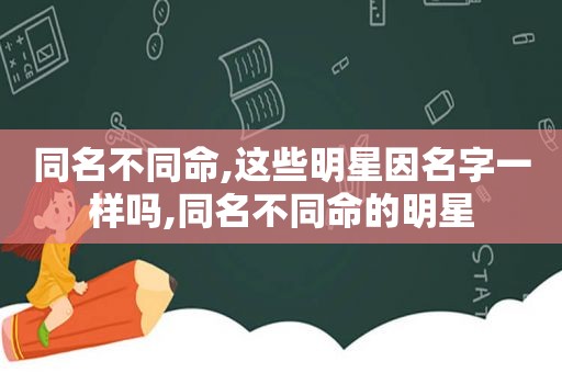 同名不同命,这些明星因名字一样吗,同名不同命的明星