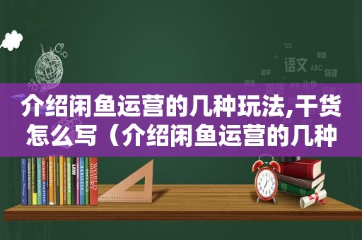 介绍闲鱼运营的几种玩法,干货怎么写（介绍闲鱼运营的几种玩法,干货怎么说）