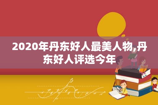 2020年丹东好人最美人物,丹东好人评选今年