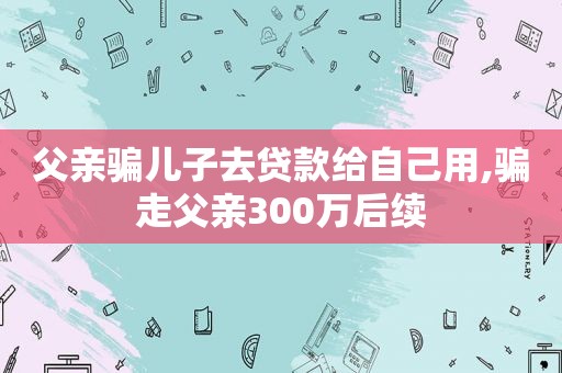 父亲骗儿子去贷款给自己用,骗走父亲300万后续