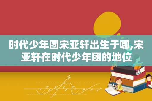 时代少年团宋亚轩出生于哪,宋亚轩在时代少年团的地位  第1张