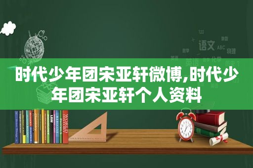 时代少年团宋亚轩微博,时代少年团宋亚轩个人资料