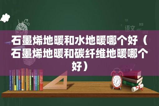 石墨烯地暖和水地暖哪个好（石墨烯地暖和碳纤维地暖哪个好）