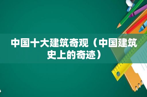 中国十大建筑奇观（中国建筑史上的奇迹）