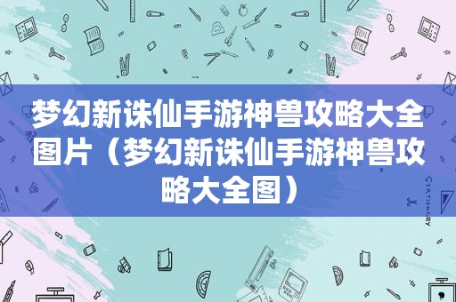 梦幻新诛仙手游神兽攻略大全图片（梦幻新诛仙手游神兽攻略大全图）