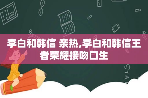 李白和韩信 亲热,李白和韩信王者荣耀接吻口生