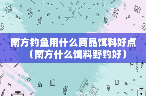 南方钓鱼用什么商品饵料好点（南方什么饵料野钓好）