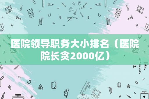 医院领导职务大小排名（医院院长贪2000亿）  第1张