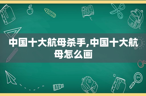 中国十大航母杀手,中国十大航母怎么画