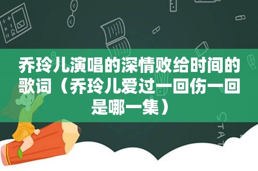 乔玲儿演唱的深情败给时间的歌词（乔玲儿爱过一回伤一回是哪一集）