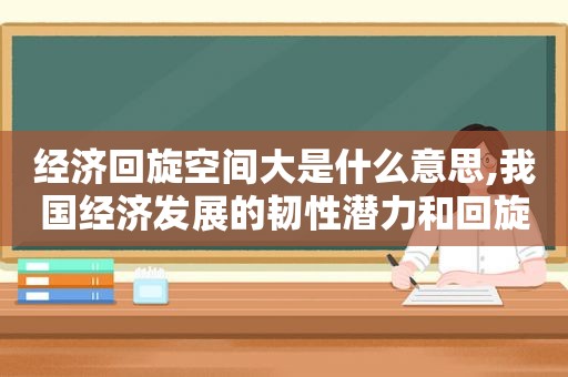 经济回旋空间大是什么意思,我国经济发展的韧性潜力和回旋余地体现在哪些方面?