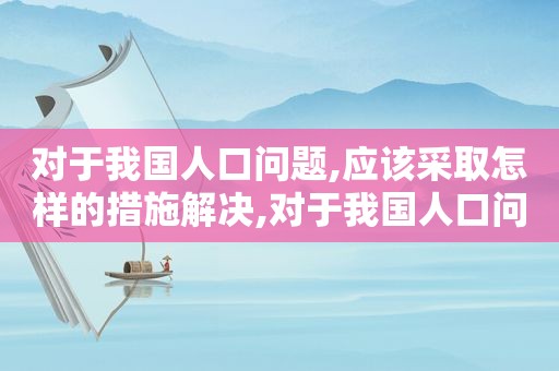 对于我国人口问题,应该采取怎样的措施解决,对于我国人口问题,应该采取怎样的措施和方法