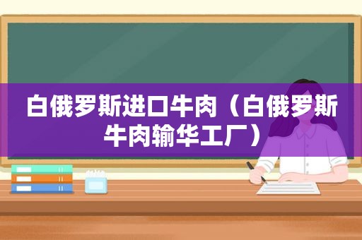 白俄罗斯进口牛肉（白俄罗斯牛肉输华工厂）