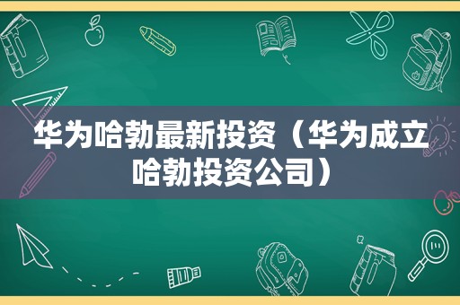 华为哈勃最新投资（华为成立哈勃投资公司）