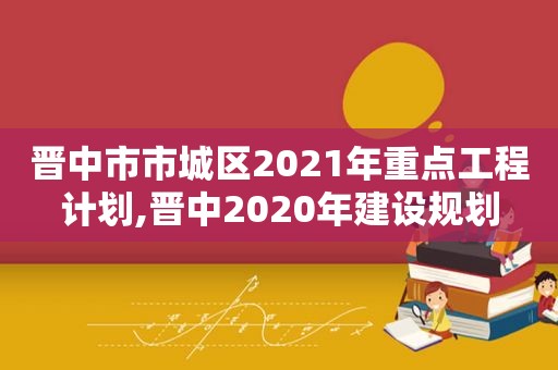 晋中市市城区2021年重点工程计划,晋中2020年建设规划