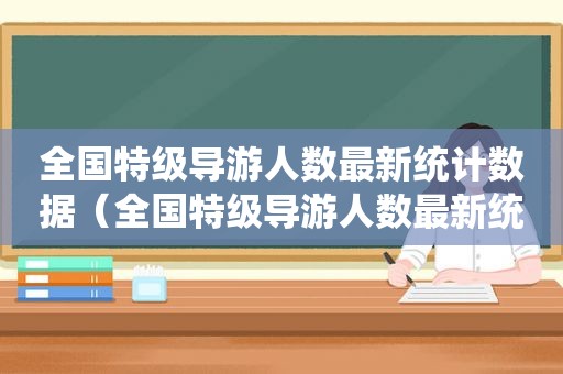 全国特级导游人数最新统计数据（全国特级导游人数最新统计图）