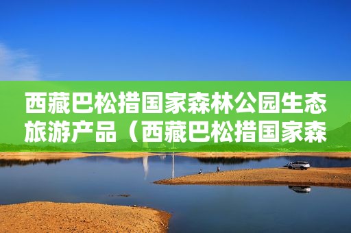  *** 巴松措国家森林公园生态旅游产品（ *** 巴松措国家森林公园景区生态旅游产品）