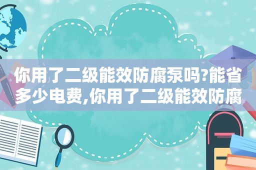 你用了二级能效防腐泵吗?能省多少电费,你用了二级能效防腐泵吗?能省多少电量