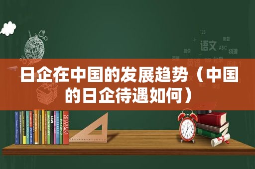 日企在中国的发展趋势（中国的日企待遇如何）