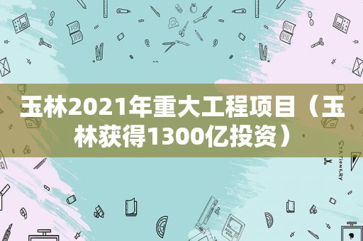 玉林2021年重大工程项目（玉林获得1300亿投资）