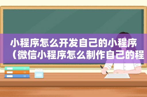 小程序怎么开发自己的小程序（微信小程序怎么制作自己的程序）