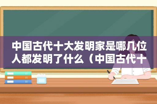 中国古代十大发明家是哪几位人都发明了什么（中国古代十大发明家发明手抄报图片）  第1张