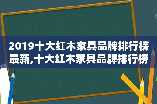 2019十大红木家具品牌排行榜最新,十大红木家具品牌排行榜中国