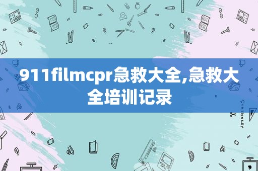 911filmcpr急救大全,急救大全培训记录