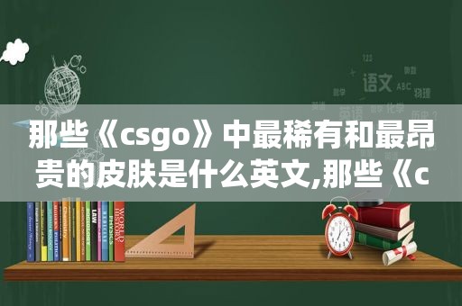 那些《csgo》中最稀有和最昂贵的皮肤是什么英文,那些《csgo》中最稀有和最昂贵的皮肤是什么英雄