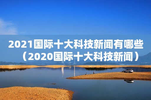 2021国际十大科技新闻有哪些（2020国际十大科技新闻）