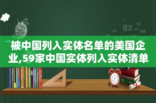 被中国列入实体名单的美国企业,59家中国实体列入实体清单的企业