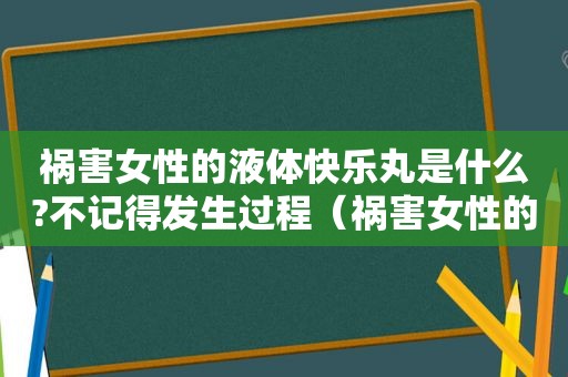 祸害女性的液体快乐丸是什么?不记得发生过程（祸害女性的快乐丸是什么?）