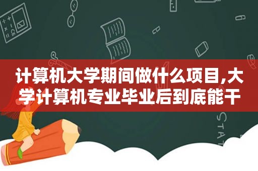 计算机大学期间做什么项目,大学计算机专业毕业后到底能干什么